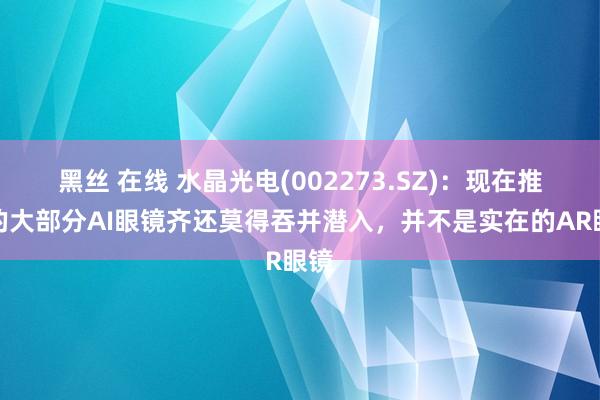 黑丝 在线 水晶光电(002273.SZ)：现在推出的大部分AI眼镜齐还莫得吞并潜入，并不是实在的AR眼镜