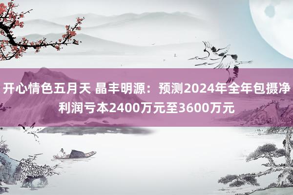 开心情色五月天 晶丰明源：预测2024年全年包摄净利润亏本2400万元至3600万元