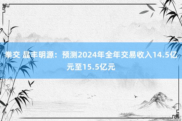 拳交 晶丰明源：预测2024年全年交易收入14.5亿元至15.5亿元