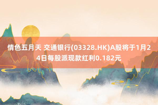 情色五月天 交通银行(03328.HK)A股将于1月24日每股派现款红利0.182元