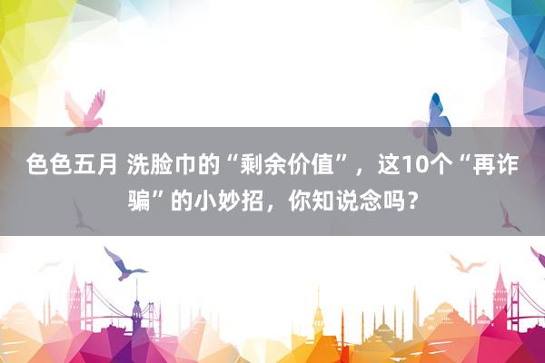 色色五月 洗脸巾的“剩余价值”，这10个“再诈骗”的小妙招，你知说念吗？