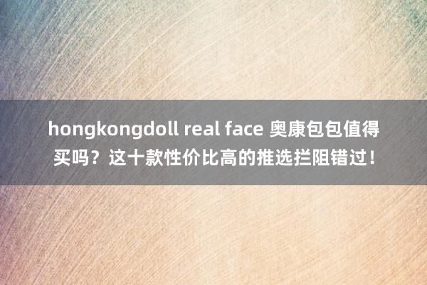 hongkongdoll real face 奥康包包值得买吗？这十款性价比高的推选拦阻错过！