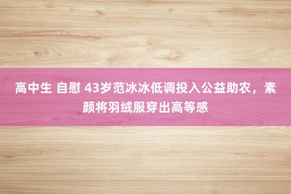 高中生 自慰 43岁范冰冰低调投入公益助农，素颜将羽绒服穿出高等感