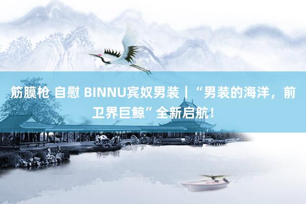 筋膜枪 自慰 BINNU宾奴男装｜“男装的海洋，前卫界巨鲸”全新启航！