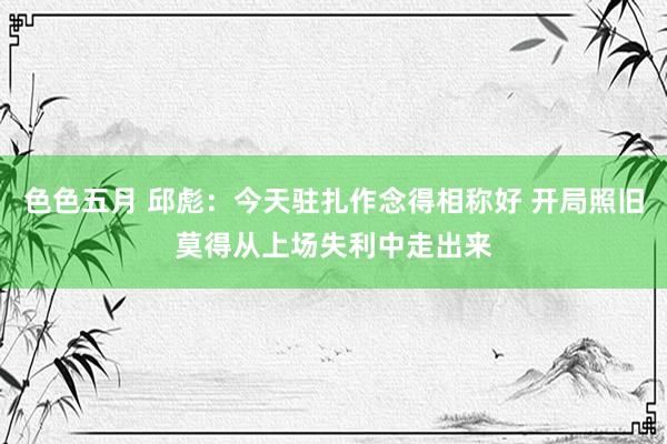 色色五月 邱彪：今天驻扎作念得相称好 开局照旧莫得从上场失利中走出来