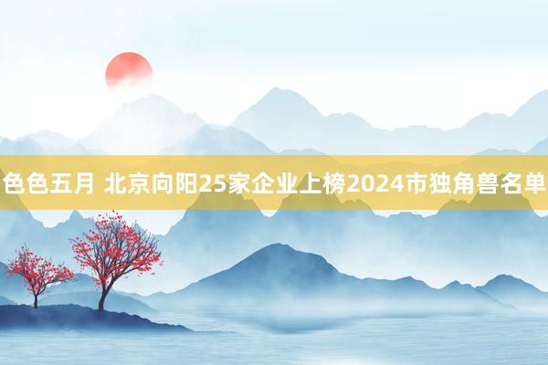 色色五月 北京向阳25家企业上榜2024市独角兽名单