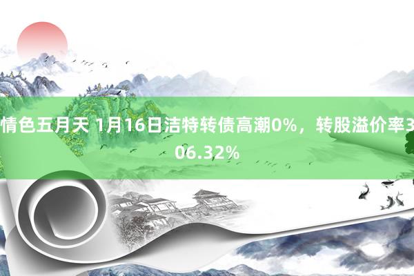 情色五月天 1月16日洁特转债高潮0%，转股溢价率306.32%