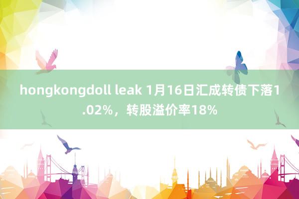 hongkongdoll leak 1月16日汇成转债下落1.02%，转股溢价率18%