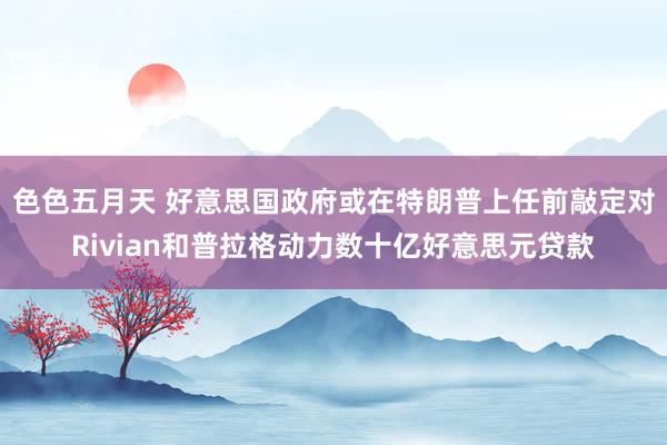 色色五月天 好意思国政府或在特朗普上任前敲定对Rivian和普拉格动力数十亿好意思元贷款