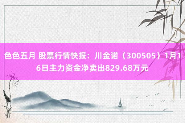 色色五月 股票行情快报：川金诺（300505）1月16日主力资金净卖出829.68万元