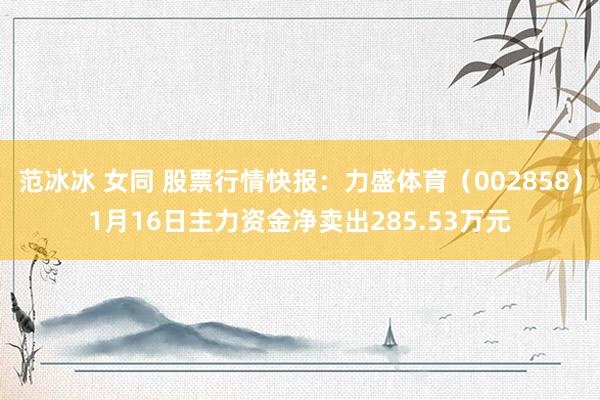 范冰冰 女同 股票行情快报：力盛体育（002858）1月16日主力资金净卖出285.53万元